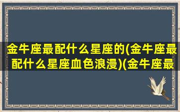 金牛座最配什么星座的(金牛座最配什么星座血色浪漫)(金牛座最搭配哪个星座)