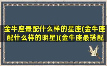 金牛座最配什么样的星座(金牛座配什么样的明星)(金牛座最搭配的是什么座)