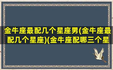 金牛座最配几个星座男(金牛座最配几个星座)(金牛座配哪三个星座)