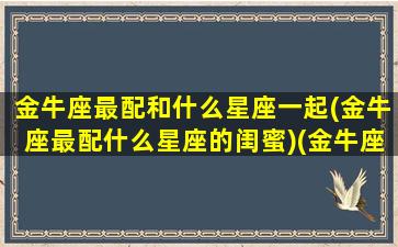 金牛座最配和什么星座一起(金牛座最配什么星座的闺蜜)(金牛座和什么座最配当闺蜜)