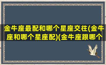 金牛座最配和哪个星座交往(金牛座和哪个星座配)(金牛座跟哪个星座最般配)