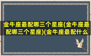 金牛座最配哪三个星座(金牛座最配哪三个星座)(金牛座最配什么星座女生)