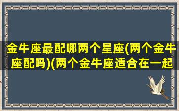 金牛座最配哪两个星座(两个金牛座配吗)(两个金牛座适合在一起吗)