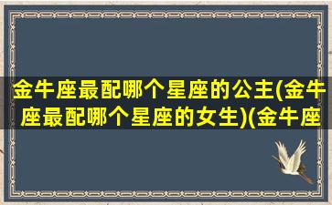 金牛座最配哪个星座的公主(金牛座最配哪个星座的女生)(金牛座最般配星座)