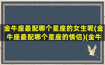 金牛座最配哪个星座的女生呢(金牛座最配哪个星座的情侣)(金牛座最般配星座)