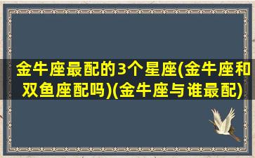 金牛座最配的3个星座(金牛座和双鱼座配吗)(金牛座与谁最配)