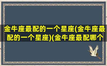 金牛座最配的一个星座(金牛座最配的一个星座)(金牛座最配哪个座)