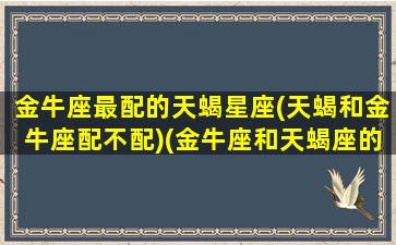 金牛座最配的天蝎星座(天蝎和金牛座配不配)(金牛座和天蝎座的匹配指数)