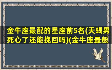 金牛座最配的星座前5名(天蝎男死心了还能挽回吗)(金牛座最般配的星座)