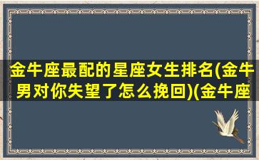 金牛座最配的星座女生排名(金牛男对你失望了怎么挽回)(金牛座最配什么座的女生)