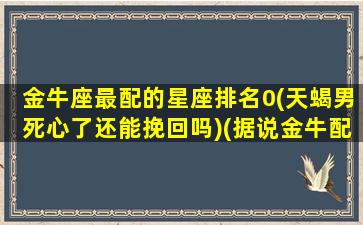 金牛座最配的星座排名0(天蝎男死心了还能挽回吗)(据说金牛配天蝎很恐怖)