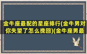 金牛座最配的星座排行(金牛男对你失望了怎么挽回)(金牛座男最搭配的星座)