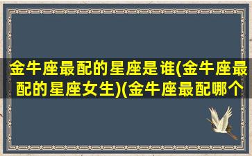 金牛座最配的星座是谁(金牛座最配的星座女生)(金牛座最配哪个座)