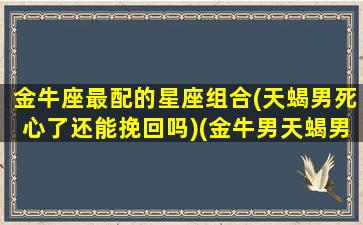 金牛座最配的星座组合(天蝎男死心了还能挽回吗)(金牛男天蝎男谁更优秀)