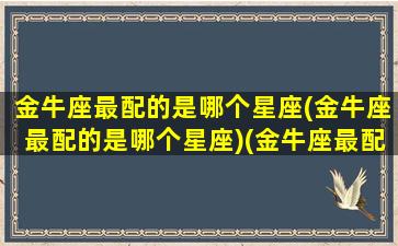 金牛座最配的是哪个星座(金牛座最配的是哪个星座)(金牛座最配哪个星座的男生)