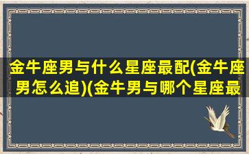 金牛座男与什么星座最配(金牛座男怎么追)(金牛男与哪个星座最配)