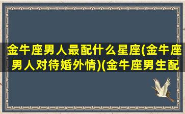 金牛座男人最配什么星座(金牛座男人对待婚外情)(金牛座男生配什么星座女生最合适)