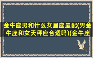 金牛座男和什么女星座最配(男金牛座和女天秤座合适吗)(金牛座男和什么星座的女生最配)