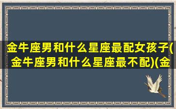 金牛座男和什么星座最配女孩子(金牛座男和什么星座最不配)(金牛座男跟什么星座最匹配)