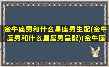 金牛座男和什么星座男生配(金牛座男和什么星座男最配)(金牛座男和哪个星座配)