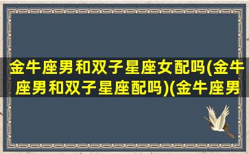 金牛座男和双子星座女配吗(金牛座男和双子星座配吗)(金牛座男和双子座女适合在一起吗)