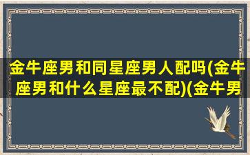 金牛座男和同星座男人配吗(金牛座男和什么星座最不配)(金牛男和12星座配对)