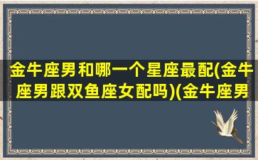 金牛座男和哪一个星座最配(金牛座男跟双鱼座女配吗)(金牛座男和那个星座最配)