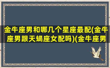 金牛座男和哪几个星座最配(金牛座男跟天蝎座女配吗)(金牛座男和什么星座)