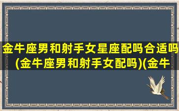 金牛座男和射手女星座配吗合适吗(金牛座男和射手女配吗)(金牛座男跟射手女适合吗)