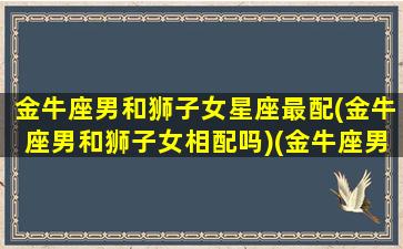 金牛座男和狮子女星座最配(金牛座男和狮子女相配吗)(金牛座男跟狮子女配吗)