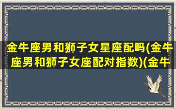 金牛座男和狮子女星座配吗(金牛座男和狮子女座配对指数)(金牛座男跟狮子女配吗)