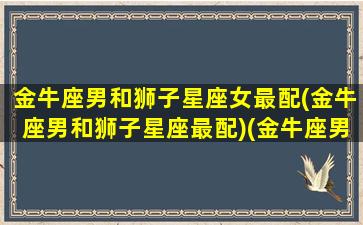 金牛座男和狮子星座女最配(金牛座男和狮子星座最配)(金牛座男和狮子女星座配吗)