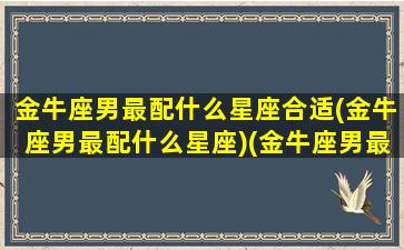 金牛座男最配什么星座合适(金牛座男最配什么星座)(金牛座男最配的星座)