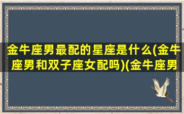 金牛座男最配的星座是什么(金牛座男和双子座女配吗)(金牛座男和谁最配)