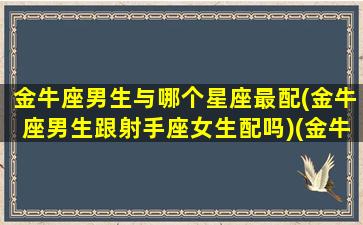 金牛座男生与哪个星座最配(金牛座男生跟射手座女生配吗)(金牛男到底和哪个星座最配)