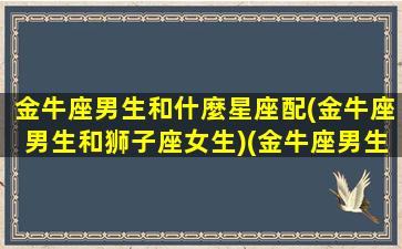 金牛座男生和什麼星座配(金牛座男生和狮子座女生)(金牛座男生配狮子座好不好)