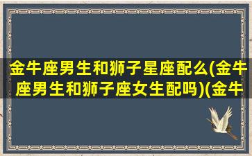 金牛座男生和狮子星座配么(金牛座男生和狮子座女生配吗)(金牛座男生与狮子女合适吗)