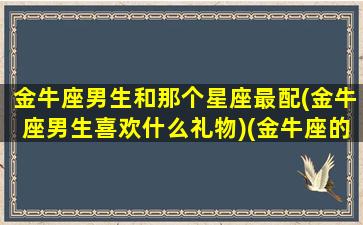 金牛座男生和那个星座最配(金牛座男生喜欢什么礼物)(金牛座的男生和什么星座的女生最般配)