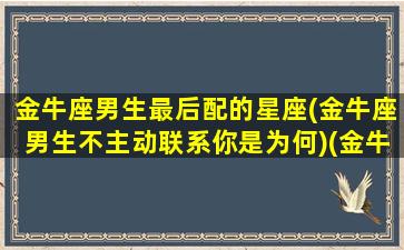 金牛座男生最后配的星座(金牛座男生不主动联系你是为何)(金牛座男的绝配)