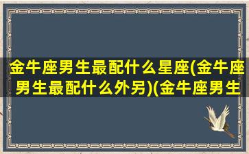 金牛座男生最配什么星座(金牛座男生最配什么外另)(金牛座男生最配星座配对)