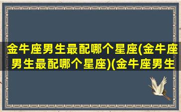 金牛座男生最配哪个星座(金牛座男生最配哪个星座)(金牛座男生最佳配对星座)