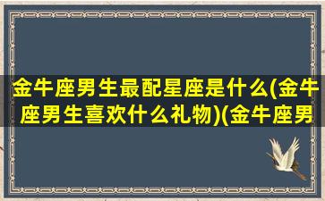 金牛座男生最配星座是什么(金牛座男生喜欢什么礼物)(金牛座男生配什么星座女生最合适)