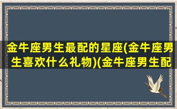 金牛座男生最配的星座(金牛座男生喜欢什么礼物)(金牛座男生配什么星座的女生)