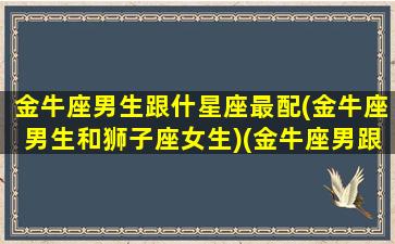 金牛座男生跟什星座最配(金牛座男生和狮子座女生)(金牛座男跟哪个星座最配)