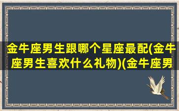 金牛座男生跟哪个星座最配(金牛座男生喜欢什么礼物)(金牛座男生和什么星座适合)