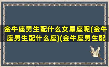 金牛座男生配什么女星座呢(金牛座男生配什么座)(金牛座男生配什么样的女生)