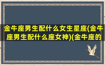 金牛座男生配什么女生星座(金牛座男生配什么座女神)(金牛座的男生配什么座的女生)