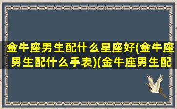 金牛座男生配什么星座好(金牛座男生配什么手表)(金牛座男生配什么样的女生)