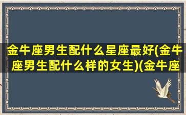 金牛座男生配什么星座最好(金牛座男生配什么样的女生)(金牛座男生和什么星座最配女生)