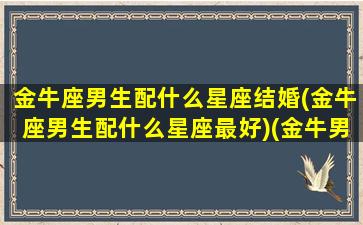 金牛座男生配什么星座结婚(金牛座男生配什么星座最好)(金牛男和什么星座最配做夫妻)